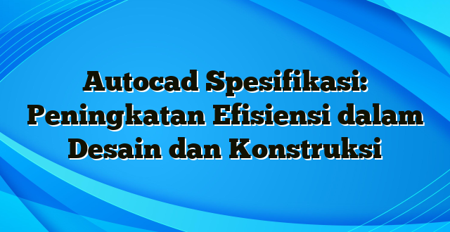 Autocad Spesifikasi: Peningkatan Efisiensi dalam Desain dan Konstruksi