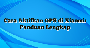 Cara Aktifkan GPS di Xiaomi: Panduan Lengkap