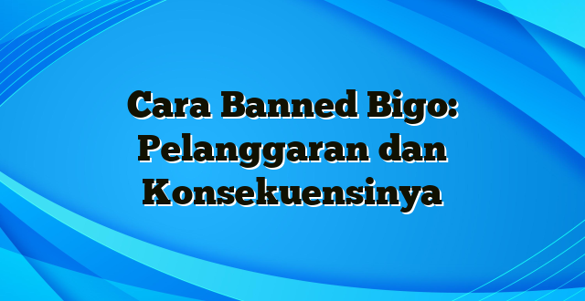 Cara Banned Bigo: Pelanggaran dan Konsekuensinya