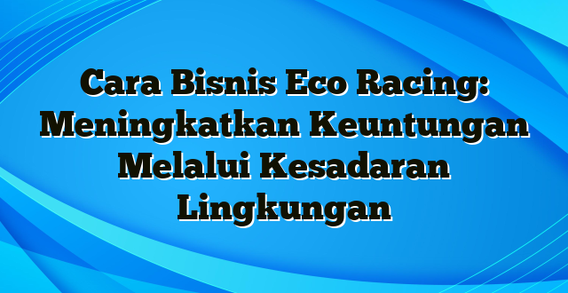 Cara Bisnis Eco Racing: Meningkatkan Keuntungan Melalui Kesadaran Lingkungan