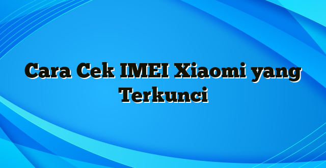 Cara Cek IMEI Xiaomi yang Terkunci