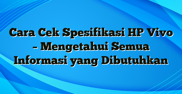 Cara Cek Spesifikasi HP Vivo – Mengetahui Semua Informasi yang Dibutuhkan