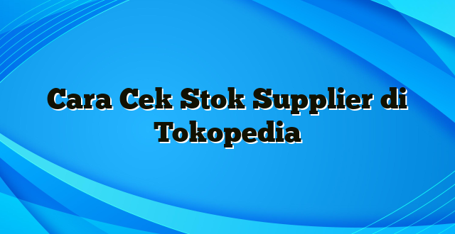 Cara Cek Stok Supplier di Tokopedia