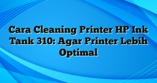 Cara Cleaning Printer HP Ink Tank 310: Agar Printer Lebih Optimal