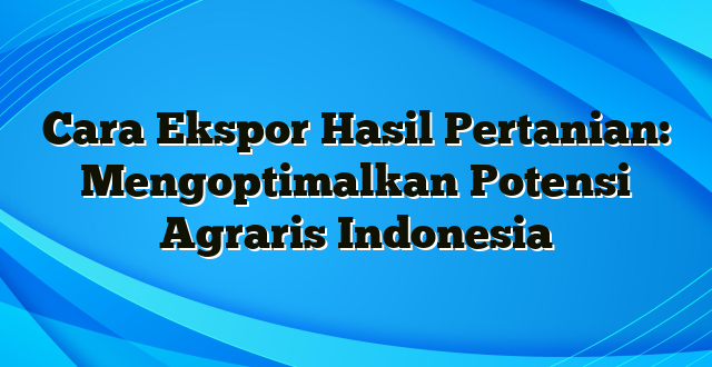 Cara Ekspor Hasil Pertanian: Mengoptimalkan Potensi Agraris Indonesia