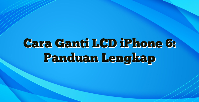 Cara Ganti LCD iPhone 6: Panduan Lengkap