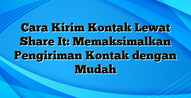 Cara Kirim Kontak Lewat Share It: Memaksimalkan Pengiriman Kontak dengan Mudah