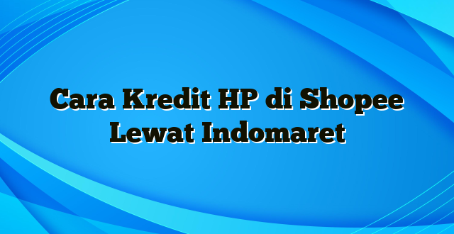 Cara Kredit HP di Shopee Lewat Indomaret