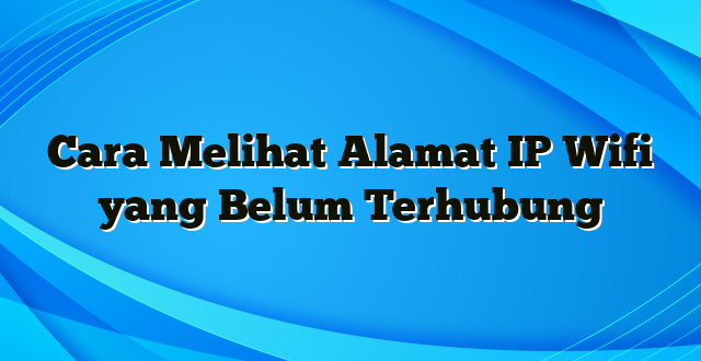 Cara Melihat Alamat IP Wifi yang Belum Terhubung