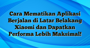 Cara Mematikan Aplikasi Berjalan di Latar Belakang Xiaomi dan Dapatkan Performa Lebih Maksimal!