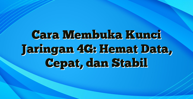 Cara Membuka Kunci Jaringan 4G: Hemat Data, Cepat, dan Stabil