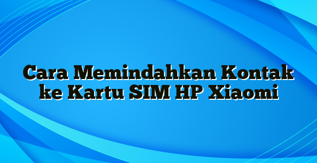 Cara Memindahkan Kontak ke Kartu SIM HP Xiaomi