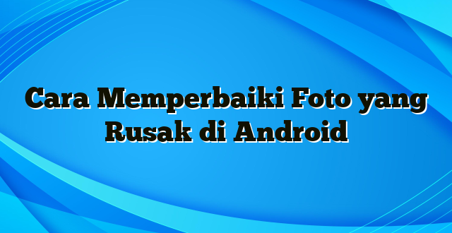 Cara Memperbaiki Foto yang Rusak di Android