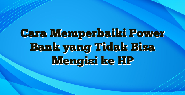 Cara Memperbaiki Power Bank yang Tidak Bisa Mengisi ke HP