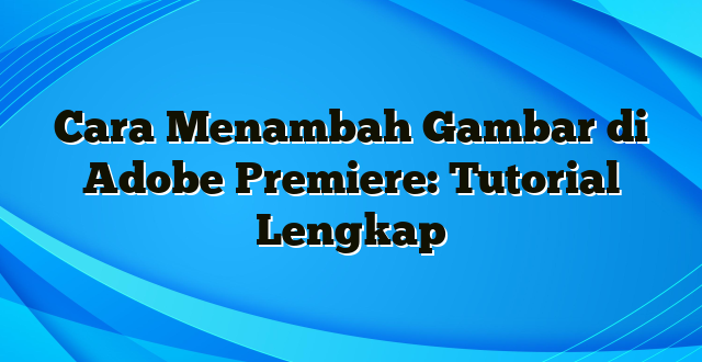 Cara Menambah Gambar di Adobe Premiere: Tutorial Lengkap