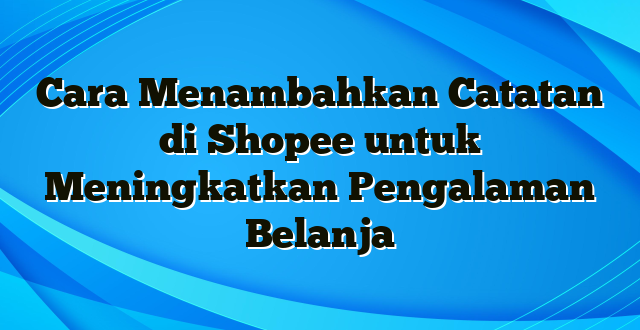 Cara Menambahkan Catatan di Shopee untuk Meningkatkan Pengalaman Belanja