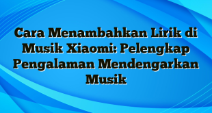 Cara Menambahkan Lirik di Musik Xiaomi: Pelengkap Pengalaman Mendengarkan Musik