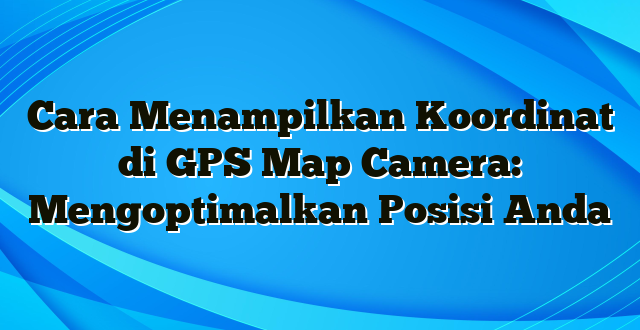 Cara Menampilkan Koordinat di GPS Map Camera: Mengoptimalkan Posisi Anda