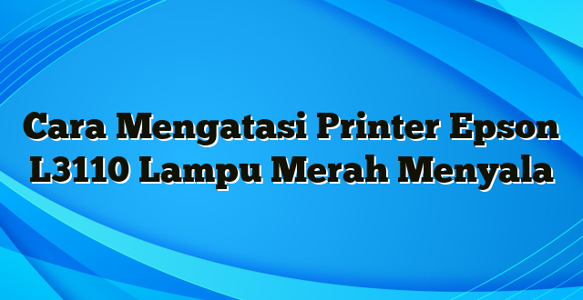 Cara Mengatasi Printer Epson L3110 Lampu Merah Menyala