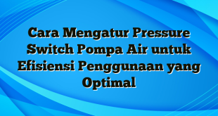 Cara Mengatur Pressure Switch Pompa Air untuk Efisiensi Penggunaan yang Optimal