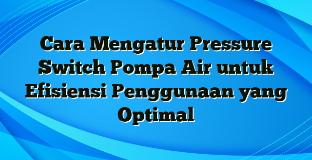 Cara Mengatur Pressure Switch Pompa Air untuk Efisiensi Penggunaan yang Optimal