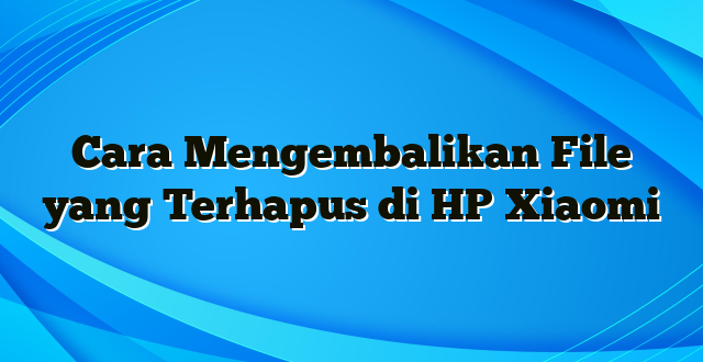 Cara Mengembalikan File yang Terhapus di HP Xiaomi