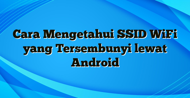 Cara Mengetahui SSID WiFi yang Tersembunyi lewat Android