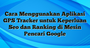 Cara Menggunakan Aplikasi GPS Tracker untuk Keperluan Seo dan Ranking di Mesin Pencari Google