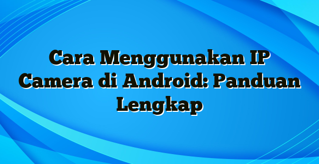 Cara Menggunakan IP Camera di Android: Panduan Lengkap