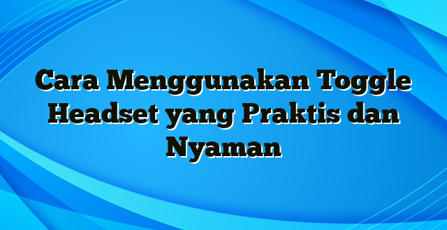 Cara Menggunakan Toggle Headset yang Praktis dan Nyaman