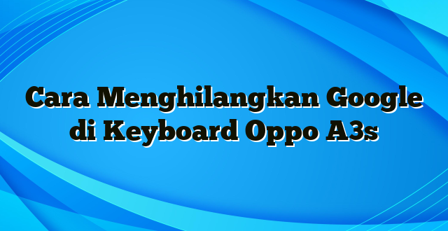 Cara Menghilangkan Google di Keyboard Oppo A3s