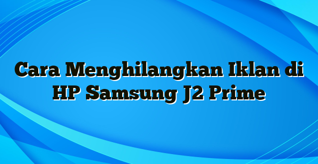 Cara Menghilangkan Iklan di HP Samsung J2 Prime