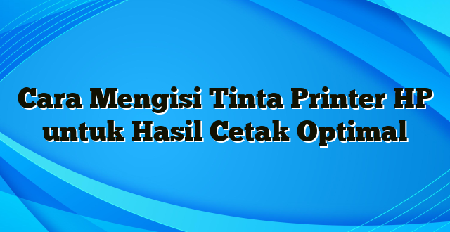 Cara Mengisi Tinta Printer HP untuk Hasil Cetak Optimal