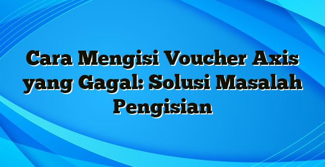 Cara Mengisi Voucher Axis yang Gagal: Solusi Masalah Pengisian