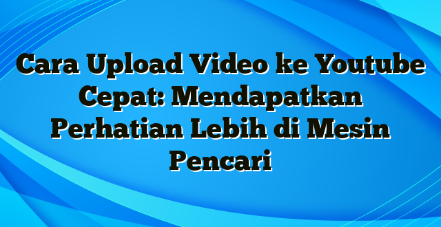 Cara Upload Video ke Youtube Cepat: Mendapatkan Perhatian Lebih di Mesin Pencari