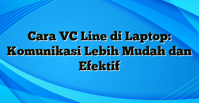 Cara VC Line di Laptop: Komunikasi Lebih Mudah dan Efektif