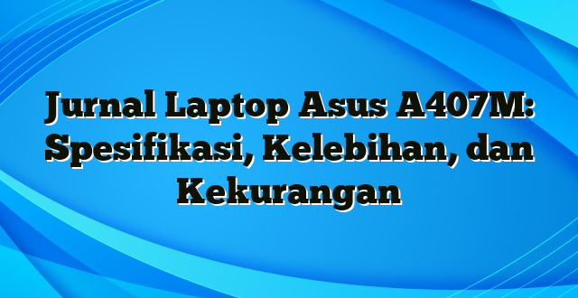 Jurnal Laptop Asus A407M: Spesifikasi, Kelebihan, dan Kekurangan