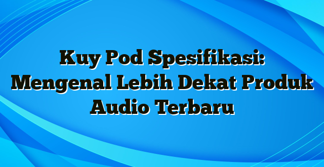 Kuy Pod Spesifikasi: Mengenal Lebih Dekat Produk Audio Terbaru