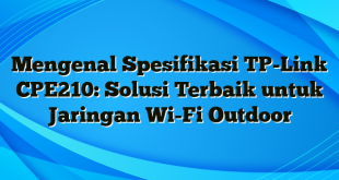 Mengenal Spesifikasi TP-Link CPE210: Solusi Terbaik untuk Jaringan Wi-Fi Outdoor