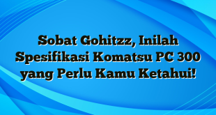 Sobat Gohitzz, Inilah Spesifikasi Komatsu PC 300 yang Perlu Kamu Ketahui!