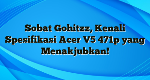 Sobat Gohitzz, Kenali Spesifikasi Acer V5 471p yang Menakjubkan!