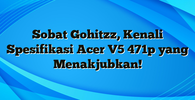 Sobat Gohitzz, Kenali Spesifikasi Acer V5 471p yang Menakjubkan!