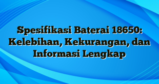 Spesifikasi Baterai 18650: Kelebihan, Kekurangan, dan Informasi Lengkap