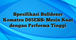 Spesifikasi Bulldozer Komatsu D85ESS: Mesin Kuat dengan Performa Tinggi