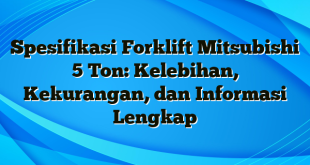 Spesifikasi Forklift Mitsubishi 5 Ton: Kelebihan, Kekurangan, dan Informasi Lengkap