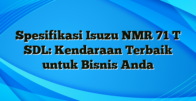 Spesifikasi Isuzu NMR 71 T SDL: Kendaraan Terbaik untuk Bisnis Anda