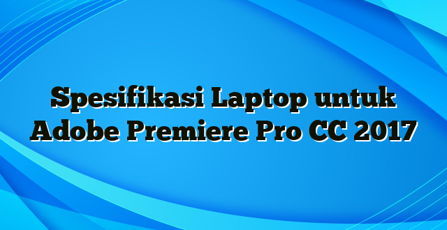 Spesifikasi Laptop untuk Adobe Premiere Pro CC 2017