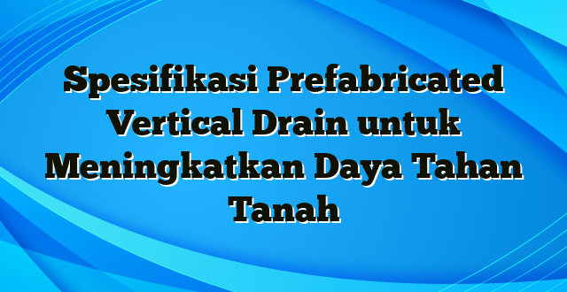 Spesifikasi Prefabricated Vertical Drain untuk Meningkatkan Daya Tahan Tanah